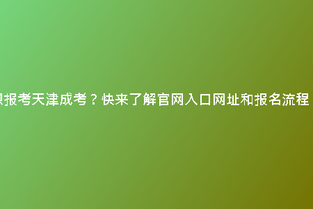 想報考天津成考？快來了解官網(wǎng)入口網(wǎng)址和報名流程！