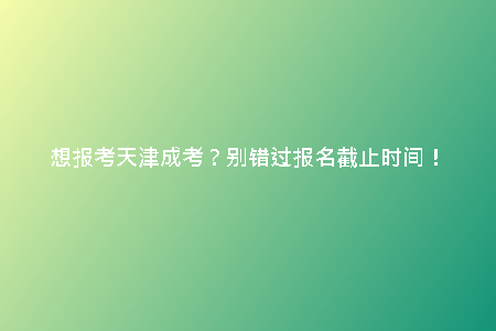 想報考天津成考？別錯過報名截止時間！
