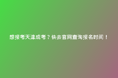 想報考天津成考？快去官網(wǎng)查詢報名時間！