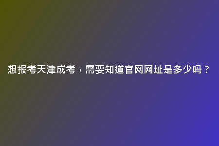想報考天津成考，需要知道官網(wǎng)網(wǎng)址是多少嗎？