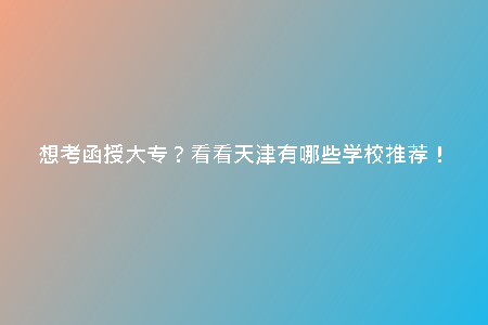 想考函授大專？看看天津有哪些學校推薦！