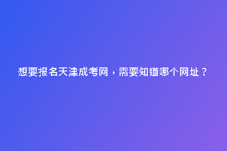 想要報名天津成考網(wǎng)，需要知道哪個網(wǎng)址？