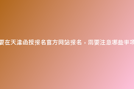 想要在天津函授報名官方網(wǎng)站報名，需要注意哪些事項？