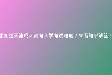 想知道天津成人高考入學考試難度？來看知乎解答！