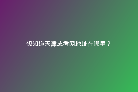 想知道天津成考網(wǎng)地址在哪里？