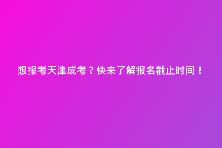 想報考天津成考？快來了解報名截止時間！