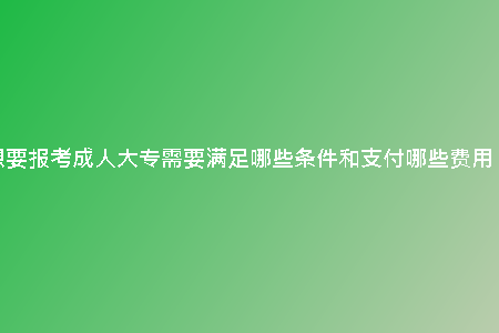 想要報考成人大專需要滿足哪些條件和支付哪些費用？