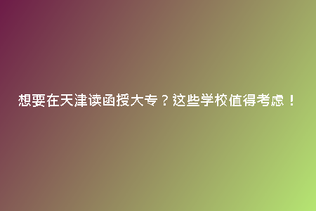 想要在天津讀函授大專？這些學(xué)校值得考慮！