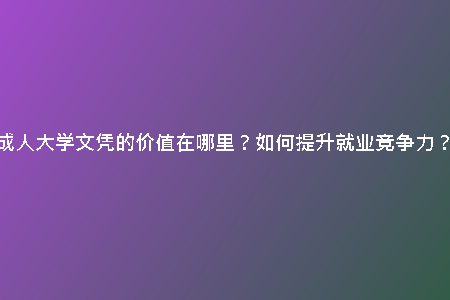 成人大學(xué)文憑的價值在哪里？如何提升就業(yè)競爭力？