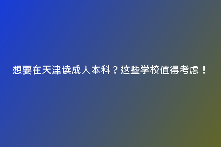 想要在天津讀成人本科？這些學(xué)校值得考慮！