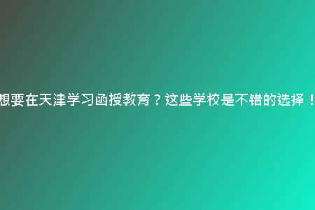 想要在天津?qū)W習函授教育？這些學校是不錯的選擇！