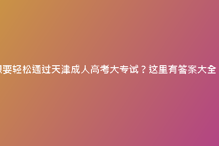 想要輕松通過(guò)天津成人高考大專試？這里有答案大全！