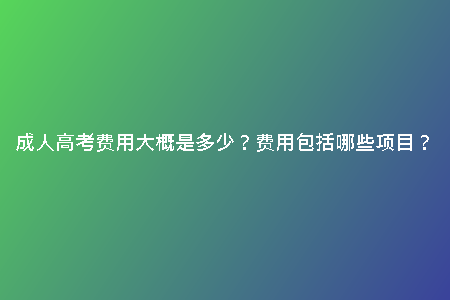 成人高考費(fèi)用大概是多少？費(fèi)用包括哪些項(xiàng)目？