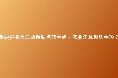 想要報名天津函授站點教學(xué)點，需要注意哪些事項？