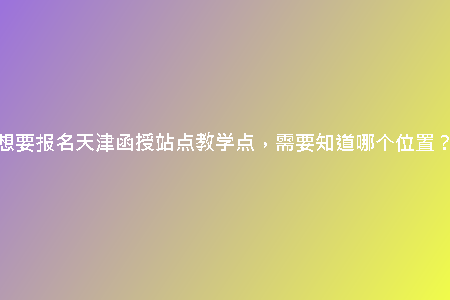 想要報名天津函授站點教學點，需要知道哪個位置？