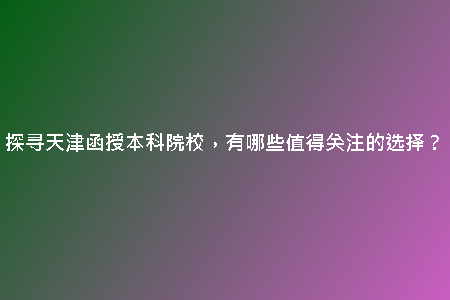 探尋天津函授本科院校，有哪些值得關(guān)注的選擇？