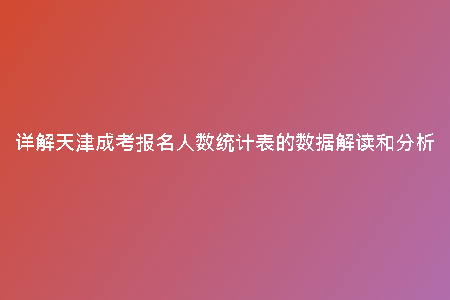 詳解天津成考報名人數(shù)統(tǒng)計表的數(shù)據(jù)解讀和分析