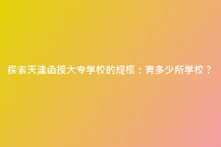探索天津函授大專學(xué)校的規(guī)模：有多少所學(xué)校？