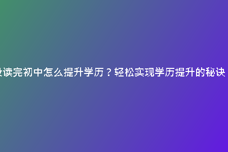 沒讀完初中怎么提升學(xué)歷？輕松實(shí)現(xiàn)學(xué)歷提升的秘訣！