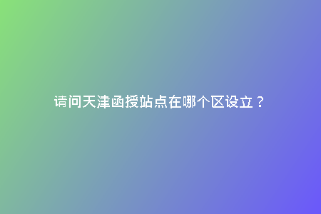 請(qǐng)問(wèn)天津函授站點(diǎn)在哪個(gè)區(qū)設(shè)立？