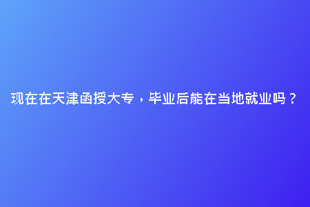 現(xiàn)在在天津函授大專，畢業(yè)后能在當(dāng)?shù)鼐蜆I(yè)嗎？
