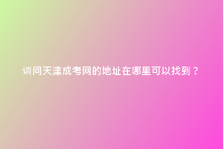請(qǐng)問天津成考網(wǎng)的地址在哪里可以找到？