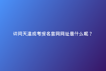 請(qǐng)問(wèn)天津成考報(bào)名官網(wǎng)網(wǎng)址是什么呢？