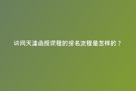 請(qǐng)問天津函授課程的報(bào)名流程是怎樣的？