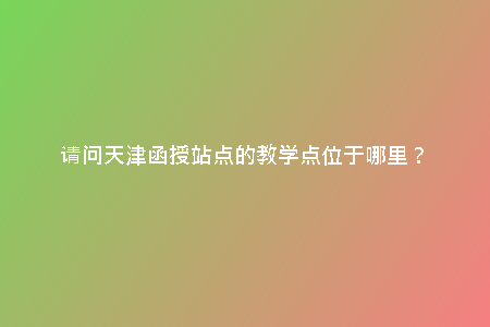 請(qǐng)問(wèn)天津函授站點(diǎn)的教學(xué)點(diǎn)位于哪里？