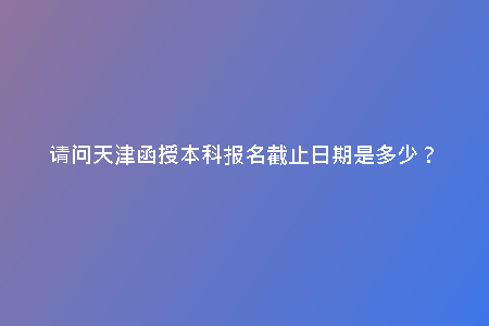 請(qǐng)問天津函授本科報(bào)名截止日期是多少？