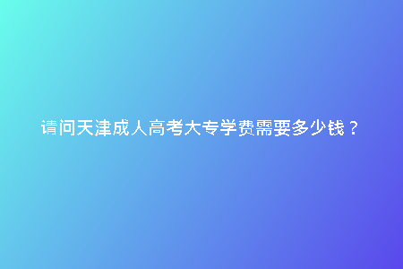 請(qǐng)問(wèn)天津成人高考大專(zhuān)學(xué)費(fèi)需要多少錢(qián)?
