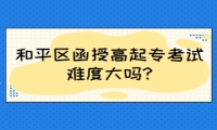 和平區(qū)函授高起?？荚囯y度大嗎?