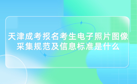 2024年天津成考河北區(qū)報(bào)名考生電子照片圖像采集規(guī)范及信息標(biāo)準(zhǔn)是什么？