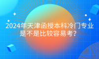 2024年天津函授本科冷門專業(yè)是不是比較容易考？