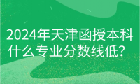 2024年天津函授本科什么專業(yè)分?jǐn)?shù)線低？