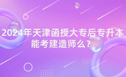 2024年天津函授大專后專升本能考建造師么？