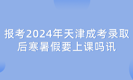 報考2024年天津成考錄取后寒暑假要上課嗎