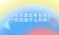 2024年天津成考業(yè)余學習3個時段是什么時候？