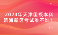2024年天津函授本科濱海新區(qū)考試難不難？