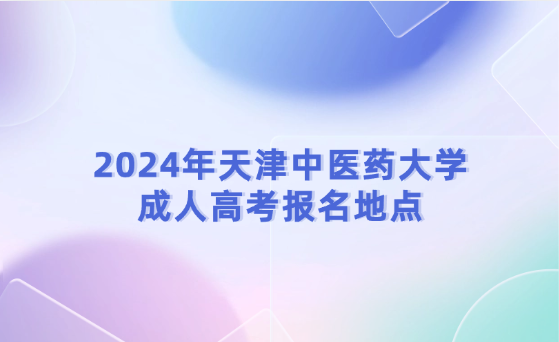 2024年天津中醫(yī)藥大學(xué)成人高考報(bào)名地點(diǎn)