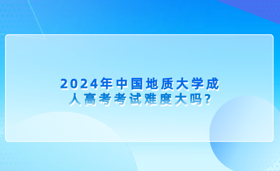 2024年中國地質(zhì)大學(xué)成人高考考試難度大嗎?