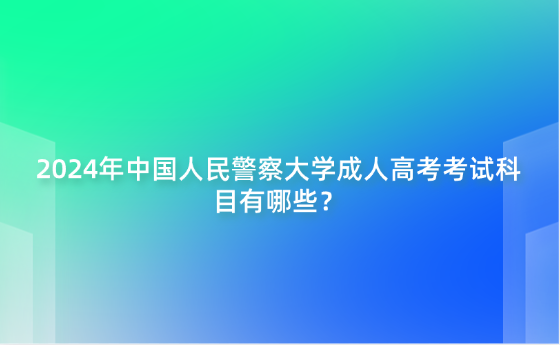 2024年中國人民警察大學成人高考考試科目有哪些？