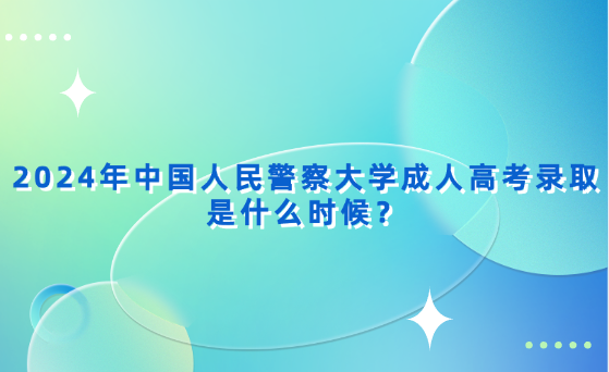 2024年中國(guó)人民警察大學(xué)成人高考錄取是什么時(shí)候？
