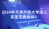 2024年天津開放大學(xué)成人高考學(xué)費(fèi)貴嗎？