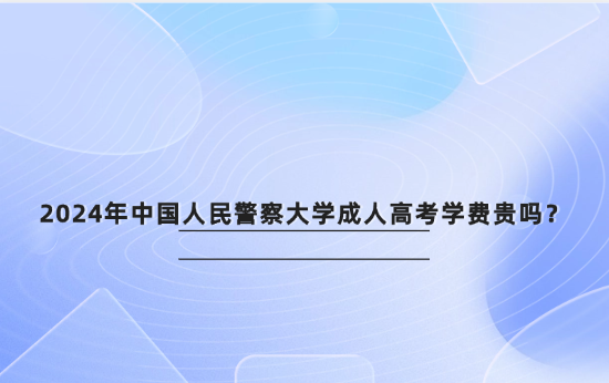 2024年中國人民警察大學(xué)成人高考學(xué)費(fèi)貴嗎？