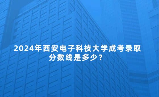 2024年西安電子科技大學成考錄取分數線是多少？