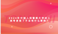 2024年中國人民警察大學成人高考錄取了不去有什么影響？