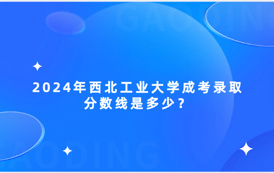 2024年西北工業(yè)大學成考錄取分數(shù)線是多少？