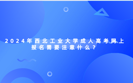 2024年西北工業(yè)大學(xué)成人高考網(wǎng)上報(bào)名需要注意什么？