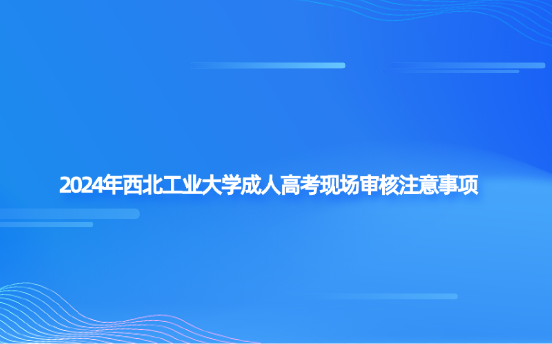 2024年西北工業(yè)大學(xué)成人高考現(xiàn)場審核注意事項